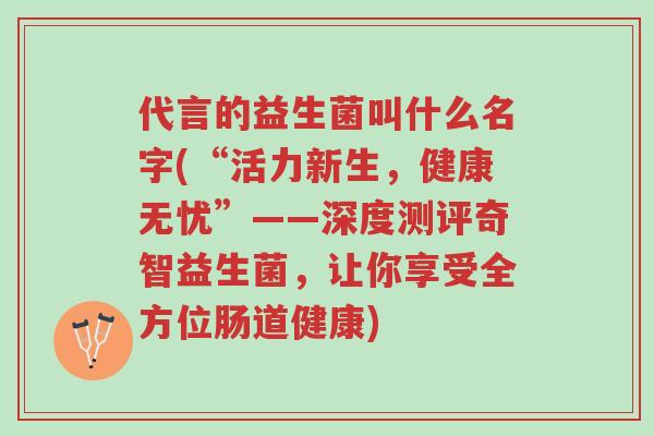 代言的益生菌叫什么名字(“活力新生,健康无忧”——深度测评奇智益生菌,让你享受全方位肠道健康)-第1张图片-超越 代言的益生菌叫什么名字(“活力新生,健康无忧”——深度测评奇智益生菌,让你享受全方位肠道健康)-第1张图片-超越