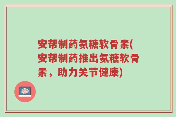 安帮制药氨糖软骨素(安帮制药推出氨糖软骨素,助力关节健康)-第1张图片-超越 安帮制药氨糖软骨素(安帮制药推出氨糖软骨素,助力关节健康)-第1张图片-超越