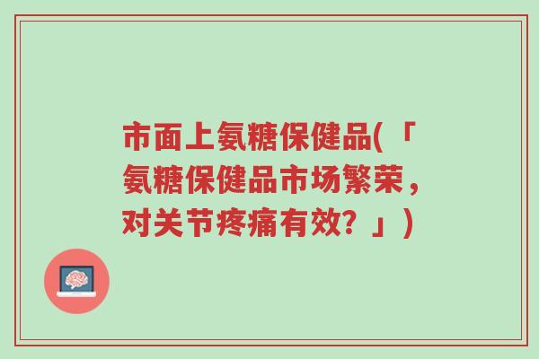 市面上氨糖保健品(「氨糖保健品市场繁荣,对关节疼痛有效?」)-第1张图片-超越 市面上氨糖保健品(「氨糖保健品市场繁荣,对关节疼痛有效?」)-第1张图片-超越