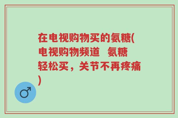 在电视购物买的氨糖(电视购物频道 氨糖轻松买,关节不再疼痛)-第1张图片-超越 在电视购物买的氨糖(电视购物频道 氨糖轻松买,关节不再疼痛)-第1张图片-超越