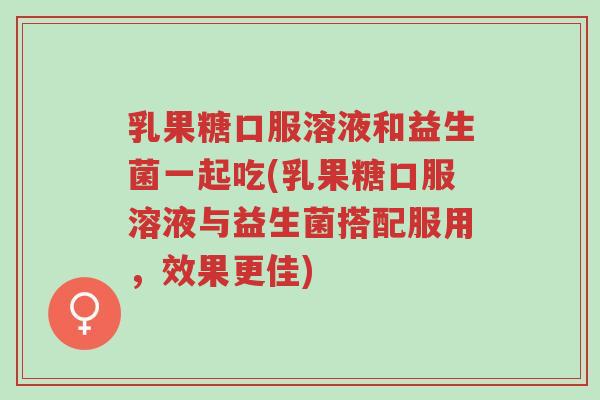 乳果糖口服溶液和益生菌一起吃(乳果糖口服溶液与益生菌搭配服用,效果更佳)-第1张图片-超越 乳果糖口服溶液和益生菌一起吃(乳果糖口服溶液与益生菌搭配服用,效果更佳)-第1张图片-超越