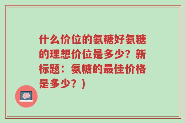 什么价位的氨糖好氨糖的理想价位是多少?新标题:氨糖的最佳价格是多少?)-第1张图片-超越 什么价位的氨糖好氨糖的理想价位是多少?新标题:氨糖的最佳价格是多少?)-第1张图片-超越