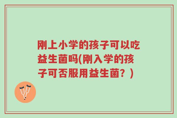 刚上小学的孩子可以吃益生菌吗(刚入学的孩子可否服用益生菌?)-第1张图片-超越 刚上小学的孩子可以吃益生菌吗(刚入学的孩子可否服用益生菌?)-第1张图片-超越