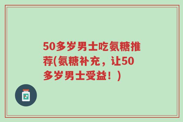 50多岁男士吃氨糖推荐(氨糖补充,让50多岁男士受益!)-第1张图片-超越 50多岁男士吃氨糖推荐(氨糖补充,让50多岁男士受益!)-第1张图片-超越