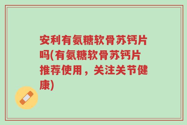 安利有氨糖软骨苏钙片吗(有氨糖软骨苏钙片推荐使用,关注关节健康)-第1张图片-超越 安利有氨糖软骨苏钙片吗(有氨糖软骨苏钙片推荐使用,关注关节健康)-第1张图片-超越