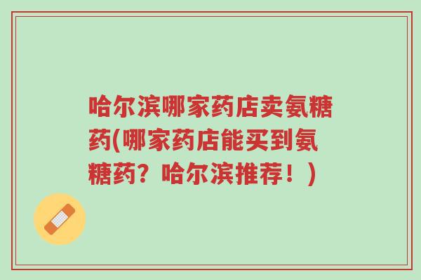 哈尔滨哪家药店卖氨糖药(哪家药店能买到氨糖药?哈尔滨推荐!)-第1张图片-超越 哈尔滨哪家药店卖氨糖药(哪家药店能买到氨糖药?哈尔滨推荐!)-第1张图片-超越