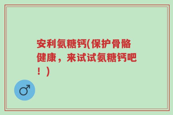 安利氨糖钙(保护骨骼健康,来试试氨糖钙吧!)-第1张图片-超越 安利氨糖钙(保护骨骼健康,来试试氨糖钙吧!)-第1张图片-超越