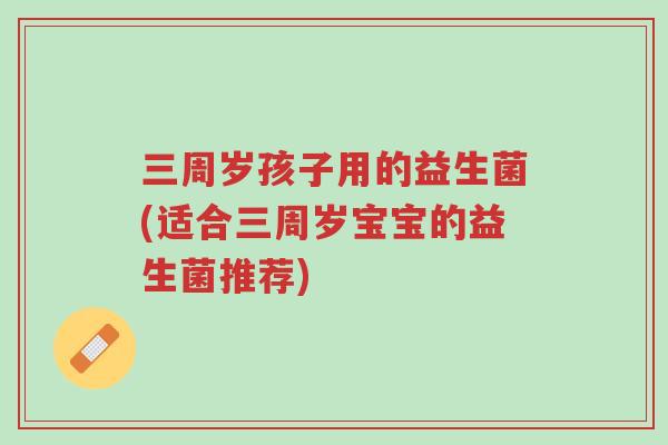 三周岁孩子用的益生菌(适合三周岁宝宝的益生菌推荐)-第1张图片-超越 三周岁孩子用的益生菌(适合三周岁宝宝的益生菌推荐)-第1张图片-超越