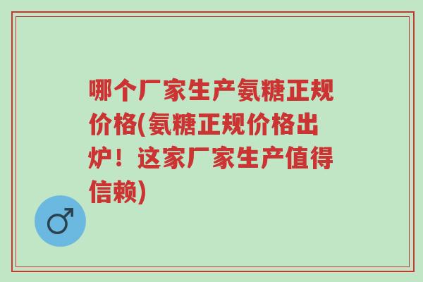 哪个厂家生产氨糖正规价格(氨糖正规价格出炉!这家厂家生产值得信赖)-第1张图片-超越 哪个厂家生产氨糖正规价格(氨糖正规价格出炉!这家厂家生产值得信赖)-第1张图片-超越