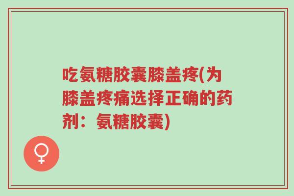 吃氨糖胶囊膝盖疼(为膝盖疼痛选择正确的药剂:氨糖胶囊)-第1张图片-超越 吃氨糖胶囊膝盖疼(为膝盖疼痛选择正确的药剂:氨糖胶囊)-第1张图片-超越