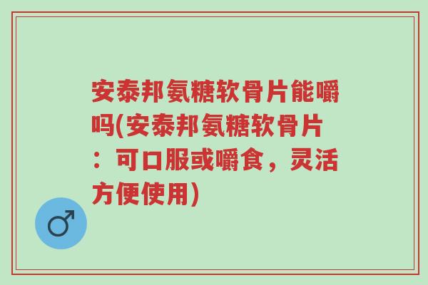 安泰邦氨糖软骨片能嚼吗(安泰邦氨糖软骨片:可口服或嚼食,灵活方便使用)-第1张图片-超越 安泰邦氨糖软骨片能嚼吗(安泰邦氨糖软骨片:可口服或嚼食,灵活方便使用)-第1张图片-超越