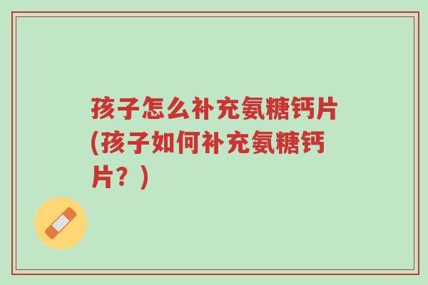 孩子怎么补充氨糖钙片(孩子如何补充氨糖钙片?)-第1张图片-超越 孩子怎么补充氨糖钙片(孩子如何补充氨糖钙片?)-第1张图片-超越