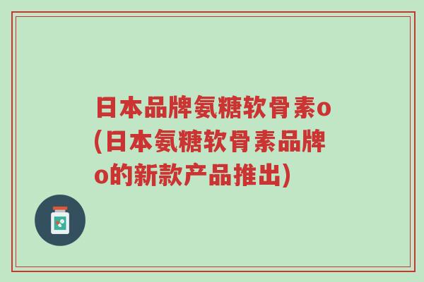 日本品牌氨糖软骨素o(日本氨糖软骨素品牌o的新款产品推出)-第1张图片-超越 日本品牌氨糖软骨素o(日本氨糖软骨素品牌o的新款产品推出)-第1张图片-超越