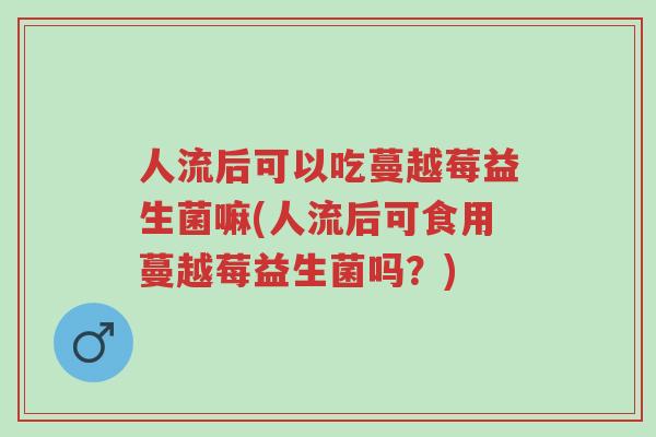 人流后可以吃蔓越莓益生菌嘛(人流后可食用蔓越莓益生菌吗?)-第1张图片-超越 人流后可以吃蔓越莓益生菌嘛(人流后可食用蔓越莓益生菌吗?)-第1张图片-超越