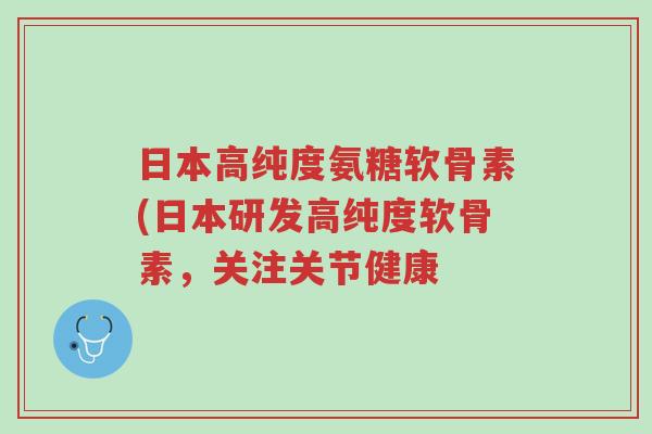 日本高纯度氨糖软骨素(日本研发高纯度软骨素，关注关节健康-第1张图片-超越