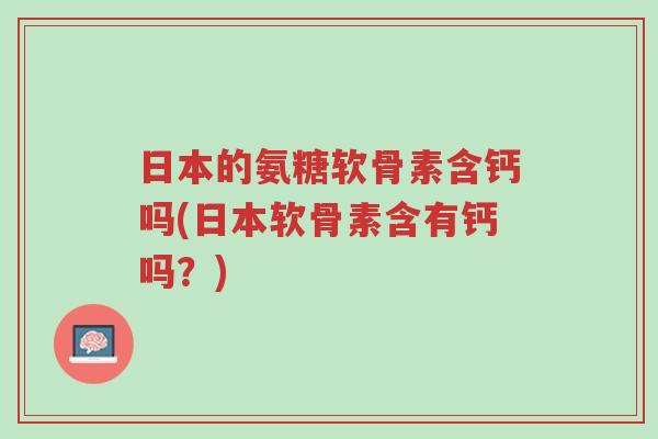 日本的氨糖软骨素含钙吗(日本软骨素含有钙吗?)-第1张图片-超越 日本的氨糖软骨素含钙吗(日本软骨素含有钙吗?)-第1张图片-超越