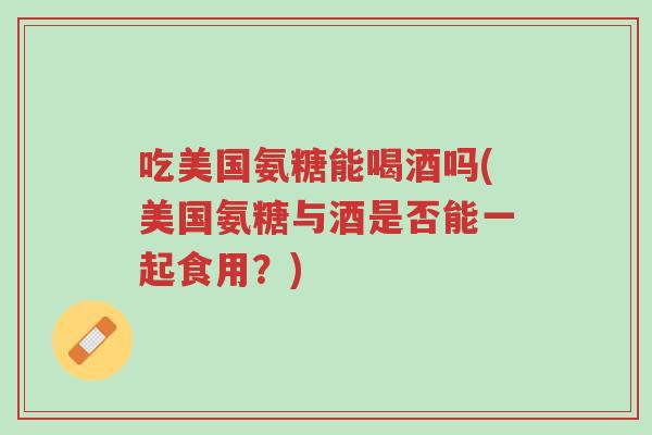 吃美国氨糖能喝酒吗(美国氨糖与酒是否能一起食用?)-第1张图片-超越 吃美国氨糖能喝酒吗(美国氨糖与酒是否能一起食用?)-第1张图片-超越