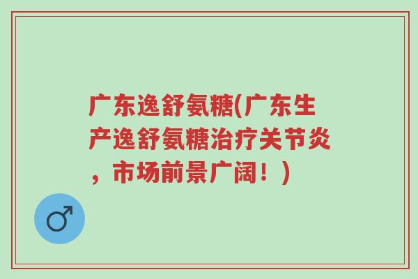 广东逸舒氨糖(广东生产逸舒氨糖治疗关节炎,市场前景广阔!)-第1张图片-超越 广东逸舒氨糖(广东生产逸舒氨糖治疗关节炎,市场前景广阔!)-第1张图片-超越