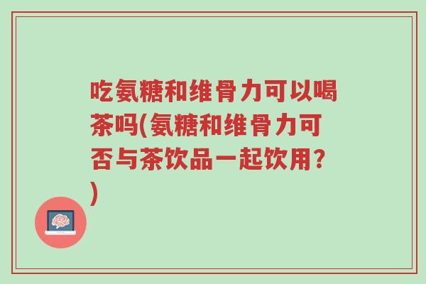 吃氨糖和维骨力可以喝茶吗(氨糖和维骨力可否与茶饮品一起饮用?)-第1张图片-超越 吃氨糖和维骨力可以喝茶吗(氨糖和维骨力可否与茶饮品一起饮用?)-第1张图片-超越