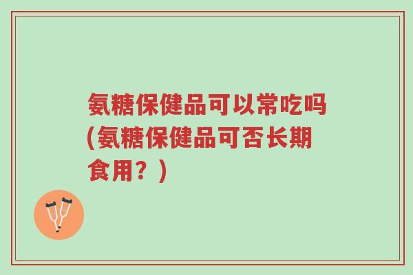 氨糖保健品可以常吃吗(氨糖保健品可否长期食用?)-第1张图片-超越 氨糖保健品可以常吃吗(氨糖保健品可否长期食用?)-第1张图片-超越