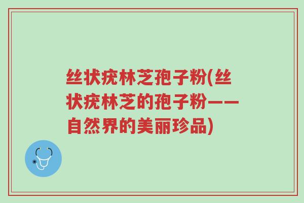 丝状疣林芝孢子粉(丝状疣林芝的孢子粉——自然界的美丽珍品)-第1张图片-超越 丝状疣林芝孢子粉(丝状疣林芝的孢子粉——自然界的美丽珍品)-第1张图片-超越