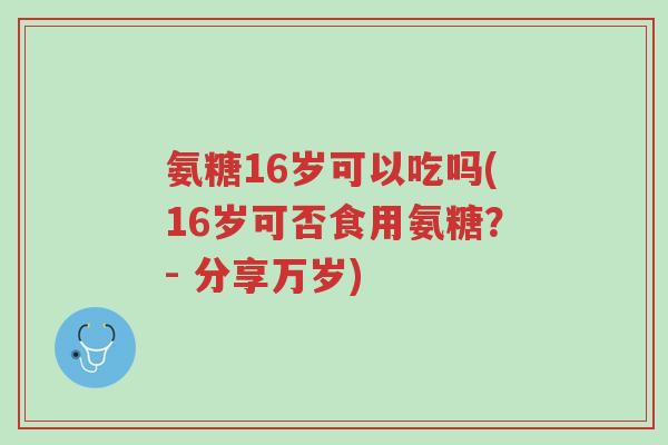氨糖16岁可以吃吗(16岁可否食用氨糖?- 分享万岁)-第1张图片-超越 氨糖16岁可以吃吗(16岁可否食用氨糖?- 分享万岁)-第1张图片-超越