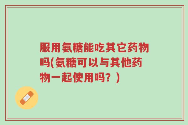 服用氨糖能吃其它药物吗(氨糖可以与其他药物一起使用吗?)-第1张图片-超越 服用氨糖能吃其它药物吗(氨糖可以与其他药物一起使用吗?)-第1张图片-超越