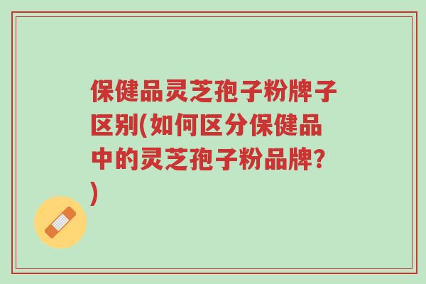 保健品灵芝孢子粉牌子区别(如何区分保健品中的灵芝孢子粉品牌?)-第1张图片-超越 保健品灵芝孢子粉牌子区别(如何区分保健品中的灵芝孢子粉品牌?)-第1张图片-超越