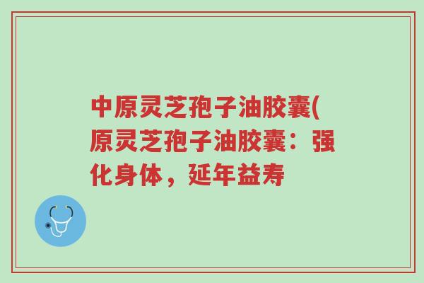 中原灵芝孢子油胶囊(原灵芝孢子油胶囊:强化身体,延年益寿-第1张图片-超越 中原灵芝孢子油胶囊(原灵芝孢子油胶囊:强化身体,延年益寿-第1张图片-超越