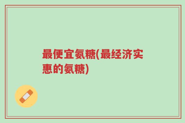 最便宜氨糖(最经济实惠的氨糖)-第1张图片-超越 最便宜氨糖(最经济实惠的氨糖)-第1张图片-超越