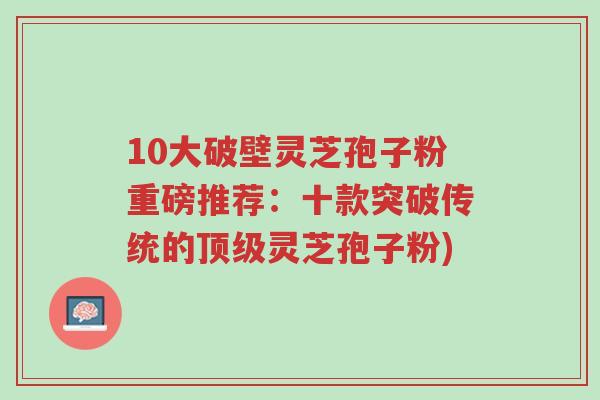 10大破壁灵芝孢子粉重磅推荐:十款突破传统的顶级灵芝孢子粉)-第1张图片-超越 10大破壁灵芝孢子粉重磅推荐:十款突破传统的顶级灵芝孢子粉)-第1张图片-超越