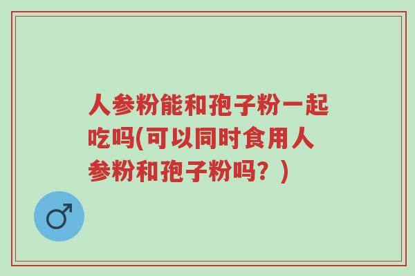 人参粉能和孢子粉一起吃吗(可以同时食用人参粉和孢子粉吗?)-第1张图片-超越 人参粉能和孢子粉一起吃吗(可以同时食用人参粉和孢子粉吗?)-第1张图片-超越