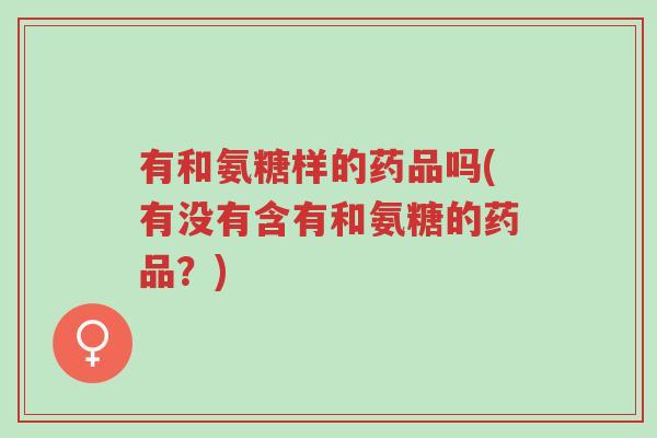 有和氨糖样的药品吗(有没有含有和氨糖的药品?)-第1张图片-超越 有和氨糖样的药品吗(有没有含有和氨糖的药品?)-第1张图片-超越