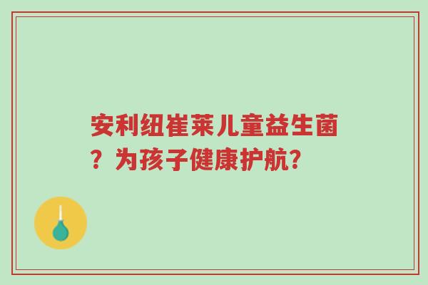 安利纽崔莱儿童益生菌?为孩子健康护航?-第1张图片-超越 安利纽崔莱儿童益生菌?为孩子健康护航?-第1张图片-超越