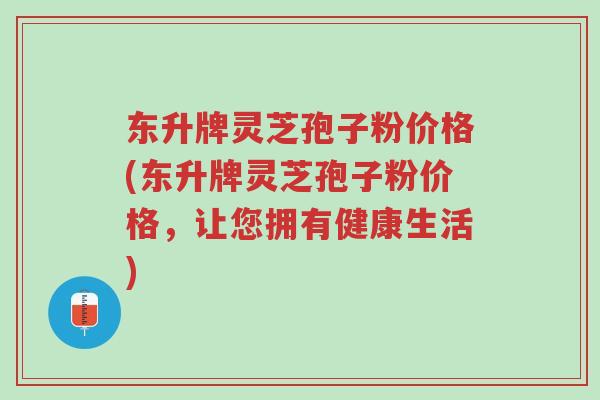 东升牌灵芝孢子粉价格(东升牌灵芝孢子粉价格,让您拥有健康生活)-第1张图片-超越 东升牌灵芝孢子粉价格(东升牌灵芝孢子粉价格,让您拥有健康生活)-第1张图片-超越