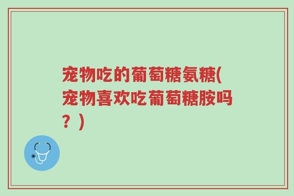 宠物吃的葡萄糖氨糖(宠物喜欢吃葡萄糖胺吗？)-第1张图片-超越