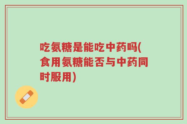 吃氨糖是能吃中药吗(食用氨糖能否与中药同时服用)-第1张图片-超越 吃氨糖是能吃中药吗(食用氨糖能否与中药同时服用)-第1张图片-超越