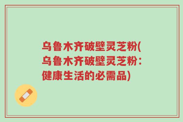 乌鲁木齐破壁灵芝粉(乌鲁木齐破壁灵芝粉:健康生活的必需品)-第1张图片-超越 乌鲁木齐破壁灵芝粉(乌鲁木齐破壁灵芝粉:健康生活的必需品)-第1张图片-超越