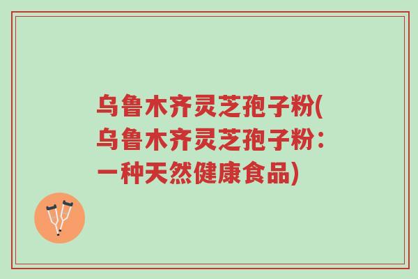 乌鲁木齐灵芝孢子粉(乌鲁木齐灵芝孢子粉：一种天然健康食品)-第1张图片-超越