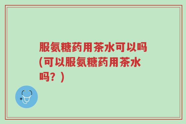 服氨糖药用茶水可以吗(可以服氨糖药用茶水吗?)-第1张图片-超越 服氨糖药用茶水可以吗(可以服氨糖药用茶水吗?)-第1张图片-超越