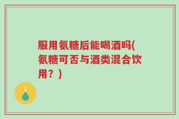 服用氨糖后能喝酒吗(氨糖可否与酒类混合饮用?)-第1张图片-超越 服用氨糖后能喝酒吗(氨糖可否与酒类混合饮用?)-第1张图片-超越