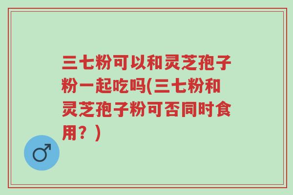 三七粉可以和灵芝孢子粉一起吃吗(三七粉和灵芝孢子粉可否同时食用?)-第1张图片-超越 三七粉可以和灵芝孢子粉一起吃吗(三七粉和灵芝孢子粉可否同时食用?)-第1张图片-超越
