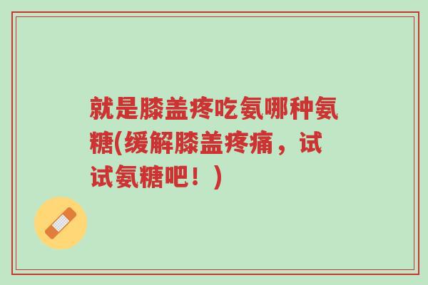 就是膝盖疼吃氨哪种氨糖(缓解膝盖疼痛,试试氨糖吧!)-第1张图片-超越 就是膝盖疼吃氨哪种氨糖(缓解膝盖疼痛,试试氨糖吧!)-第1张图片-超越