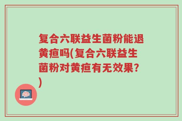 复合六联益生菌粉能退黄疸吗(复合六联益生菌粉对黄疸有无效果?)-第1张图片-超越 复合六联益生菌粉能退黄疸吗(复合六联益生菌粉对黄疸有无效果?)-第1张图片-超越