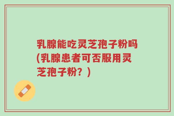 乳腺能吃灵芝孢子粉吗(乳腺患者可否服用灵芝孢子粉?)-第1张图片-超越 乳腺能吃灵芝孢子粉吗(乳腺患者可否服用灵芝孢子粉?)-第1张图片-超越