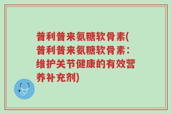 普利普来氨糖软骨素(普利普来氨糖软骨素:维护关节健康的有效营养补充剂)-第1张图片-超越 普利普来氨糖软骨素(普利普来氨糖软骨素:维护关节健康的有效营养补充剂)-第1张图片-超越