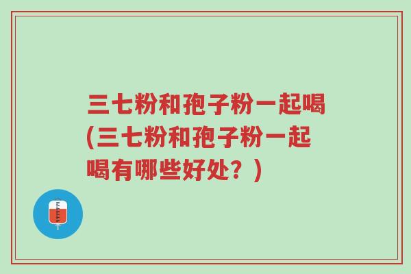 三七粉和孢子粉一起喝(三七粉和孢子粉一起喝有哪些好处?)-第1张图片-超越 三七粉和孢子粉一起喝(三七粉和孢子粉一起喝有哪些好处?)-第1张图片-超越