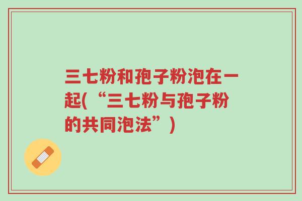 三七粉和孢子粉泡在一起(“三七粉与孢子粉的共同泡法”)-第1张图片-超越 三七粉和孢子粉泡在一起(“三七粉与孢子粉的共同泡法”)-第1张图片-超越