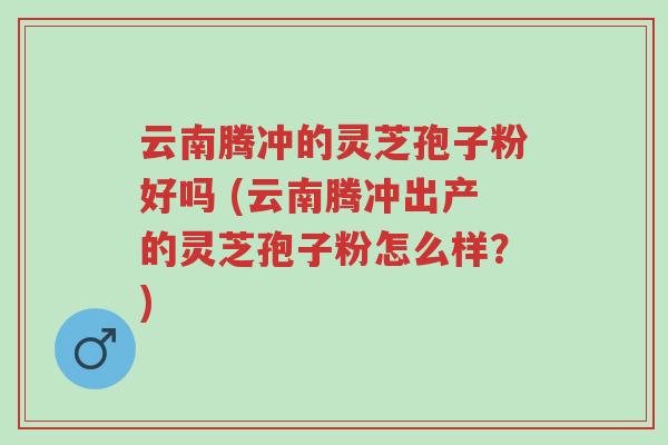 云南腾冲的灵芝孢子粉好吗 (云南腾冲出产的灵芝孢子粉怎么样?)-第1张图片-超越 云南腾冲的灵芝孢子粉好吗 (云南腾冲出产的灵芝孢子粉怎么样?)-第1张图片-超越