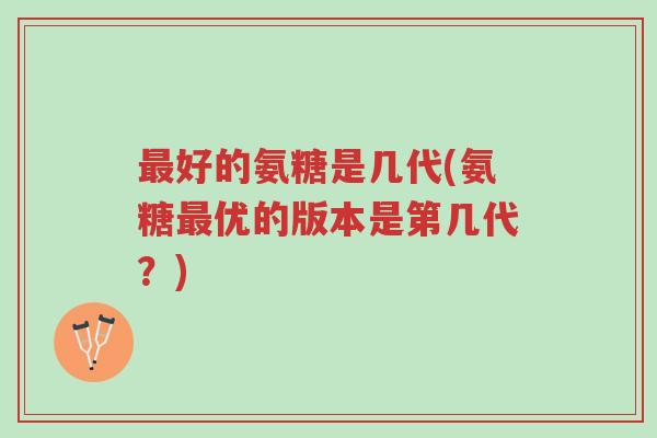 最好的氨糖是几代(氨糖最优的版本是第几代？)-第1张图片-超越